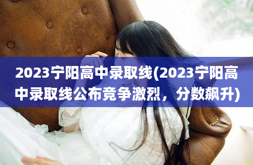 2023宁阳高中录取线(2023宁阳高中录取线公布竞争激烈，分数飙升)