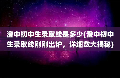 澄中初中生录取线是多少(澄中初中生录取线刚刚出炉，详细数大揭秘)