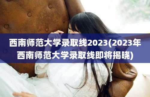 西南师范大学录取线2023(2023年西南师范大学录取线即将揭晓)