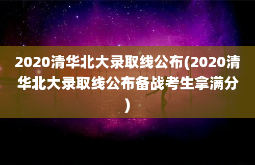 2020清华北大录取线公布(2020清华北大录取线公布备战考生拿满分)