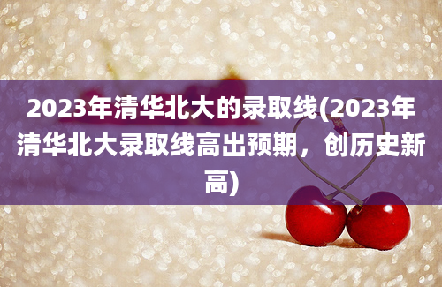 2023年清华北大的录取线(2023年清华北大录取线高出预期，创历史新高)