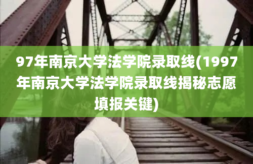 97年南京大学法学院录取线(1997年南京大学法学院录取线揭秘志愿填报关键)