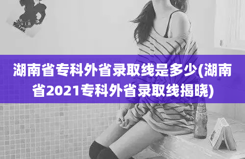 湖南省专科外省录取线是多少(湖南省2021专科外省录取线揭晓)