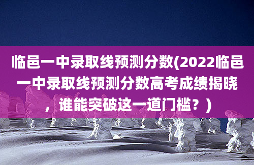 临邑一中录取线预测分数(2022临邑一中录取线预测分数高考成绩揭晓，谁能突破这一道门槛？)