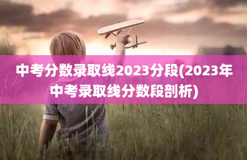 中考分数录取线2023分段(2023年中考录取线分数段剖析)