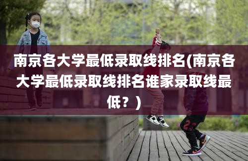 南京各大学最低录取线排名(南京各大学最低录取线排名谁家录取线最低？)