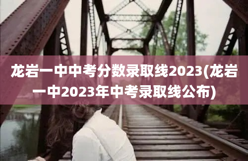 龙岩一中中考分数录取线2023(龙岩一中2023年中考录取线公布)