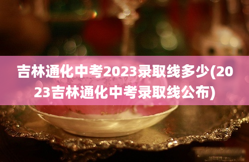 吉林通化中考2023录取线多少(2023吉林通化中考录取线公布)