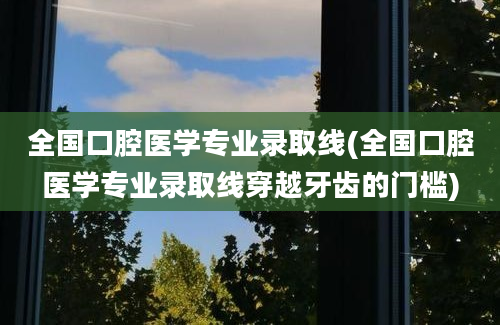 全国口腔医学专业录取线(全国口腔医学专业录取线穿越牙齿的门槛)