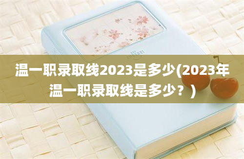 温一职录取线2023是多少(2023年温一职录取线是多少？)