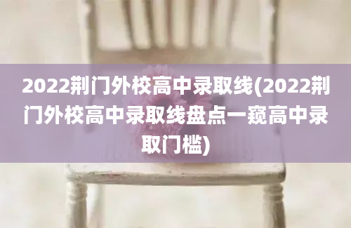 2022荆门外校高中录取线(2022荆门外校高中录取线盘点一窥高中录取门槛)