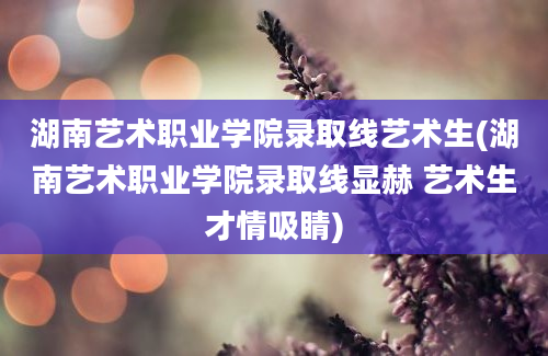 湖南艺术职业学院录取线艺术生(湖南艺术职业学院录取线显赫 艺术生才情吸睛)