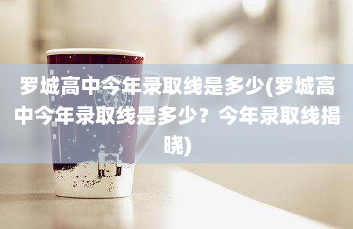 罗城高中今年录取线是多少(罗城高中今年录取线是多少？今年录取线揭晓)