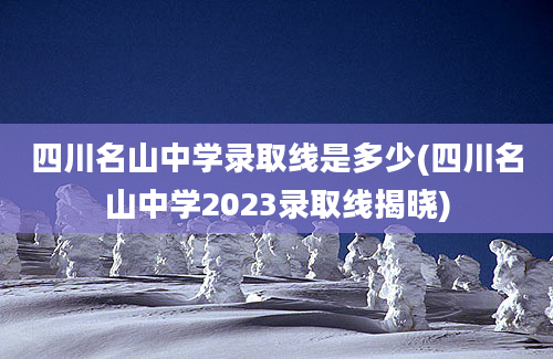 四川名山中学录取线是多少(四川名山中学2023录取线揭晓)