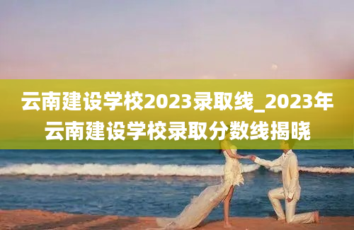 云南建设学校2023录取线_2023年云南建设学校录取分数线揭晓