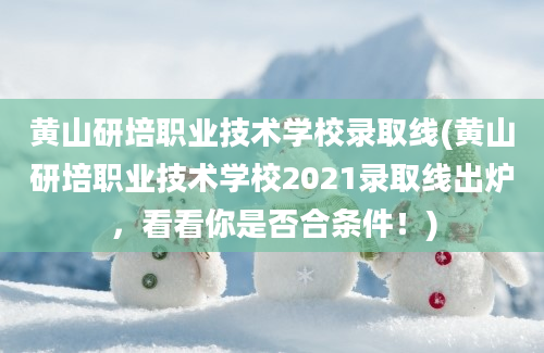 黄山研培职业技术学校录取线(黄山研培职业技术学校2021录取线出炉，看看你是否合条件！)