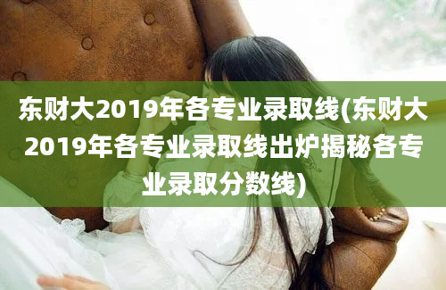 东财大2019年各专业录取线(东财大2019年各专业录取线出炉揭秘各专业录取分数线)