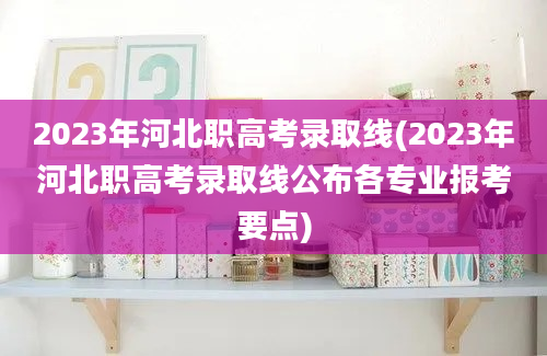 2023年河北职高考录取线(2023年河北职高考录取线公布各专业报考要点)