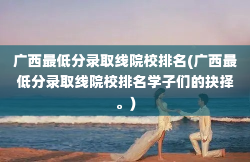 广西最低分录取线院校排名(广西最低分录取线院校排名学子们的抉择。)