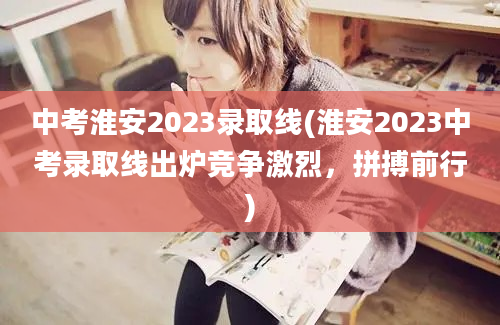 中考淮安2023录取线(淮安2023中考录取线出炉竞争激烈，拼搏前行)