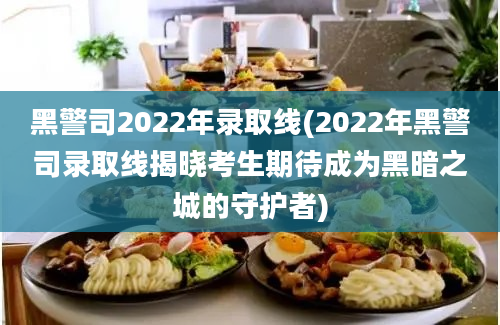 黑警司2022年录取线(2022年黑警司录取线揭晓考生期待成为黑暗之城的守护者)