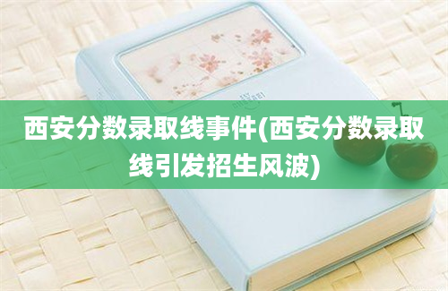 西安分数录取线事件(西安分数录取线引发招生风波)