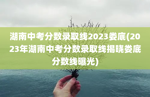 湖南中考分数录取线2023娄底(2023年湖南中考分数录取线揭晓娄底分数线曝光)