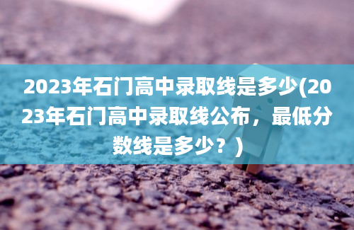 2023年石门高中录取线是多少(2023年石门高中录取线公布，最低分数线是多少？)