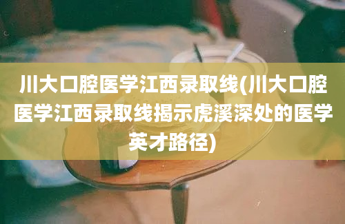 川大口腔医学江西录取线(川大口腔医学江西录取线揭示虎溪深处的医学英才路径)