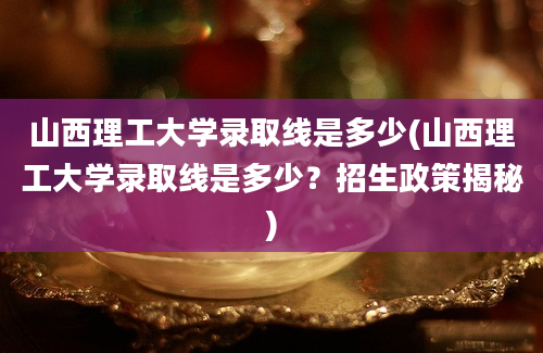 山西理工大学录取线是多少(山西理工大学录取线是多少？招生政策揭秘)