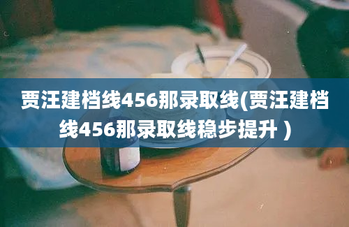 贾汪建档线456那录取线(贾汪建档线456那录取线稳步提升 )