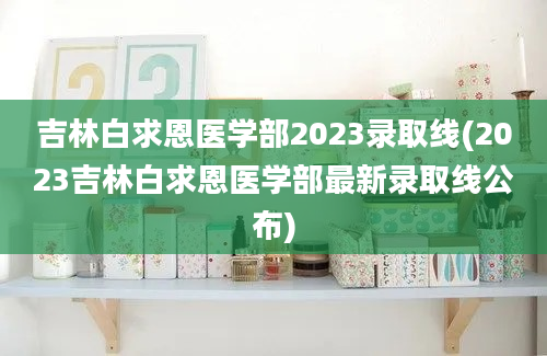 吉林白求恩医学部2023录取线(2023吉林白求恩医学部最新录取线公布)