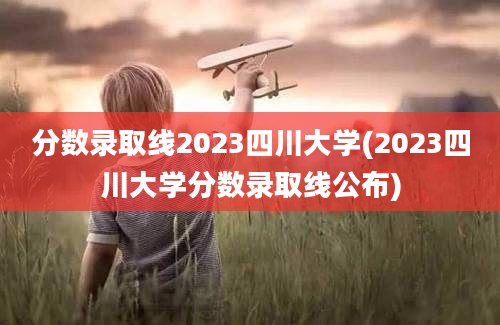 分数录取线2023四川大学(2023四川大学分数录取线公布)