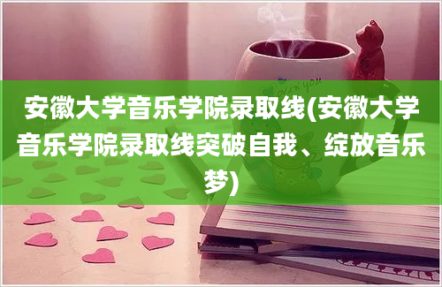 安徽大学音乐学院录取线(安徽大学音乐学院录取线突破自我、绽放音乐梦)