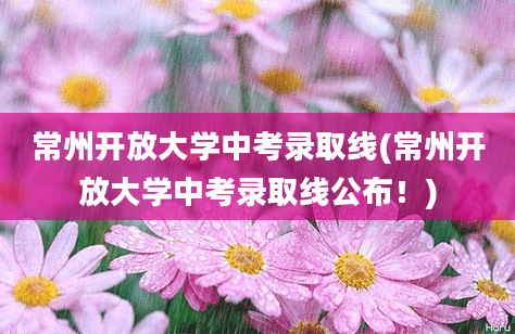 常州开放大学中考录取线(常州开放大学中考录取线公布！)