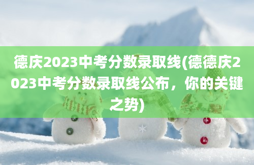 德庆2023中考分数录取线(德德庆2023中考分数录取线公布，你的关键之势)