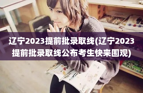 辽宁2023提前批录取线(辽宁2023提前批录取线公布考生快来围观)