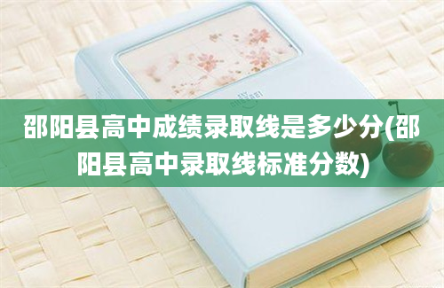 邵阳县高中成绩录取线是多少分(邵阳县高中录取线标准分数)