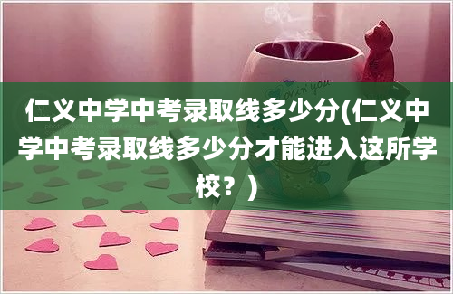 仁义中学中考录取线多少分(仁义中学中考录取线多少分才能进入这所学校？)