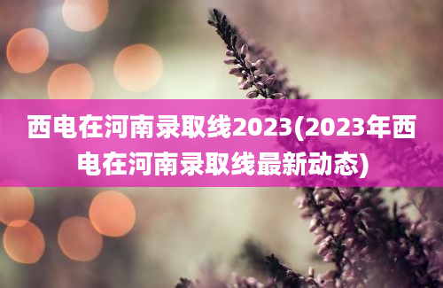 西电在河南录取线2023(2023年西电在河南录取线最新动态)