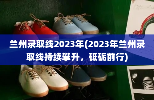 兰州录取线2023年(2023年兰州录取线持续攀升，砥砺前行)