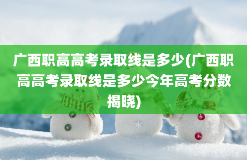 广西职高高考录取线是多少(广西职高高考录取线是多少今年高考分数揭晓)