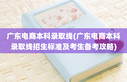 广东电商本科录取线(广东电商本科录取线招生标准及考生备考攻略)