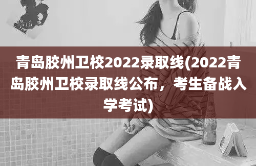 青岛胶州卫校2022录取线(2022青岛胶州卫校录取线公布，考生备战入学考试)