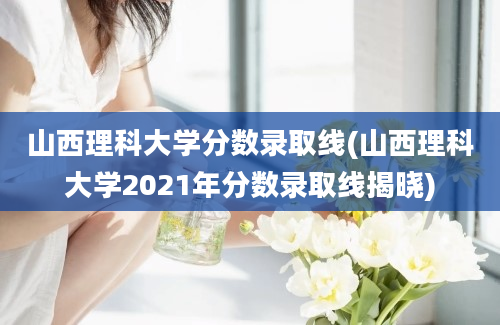 山西理科大学分数录取线(山西理科大学2021年分数录取线揭晓)