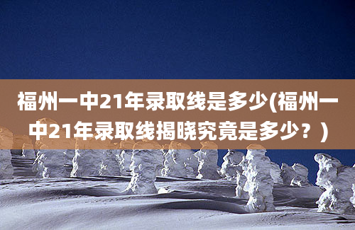 福州一中21年录取线是多少(福州一中21年录取线揭晓究竟是多少？)