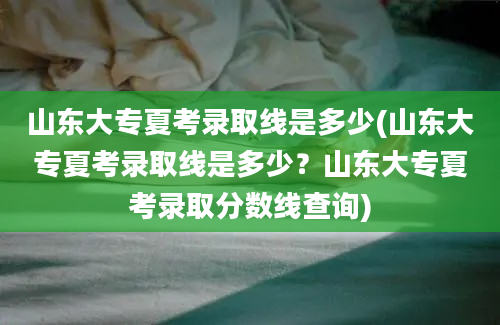 山东大专夏考录取线是多少(山东大专夏考录取线是多少？山东大专夏考录取分数线查询)