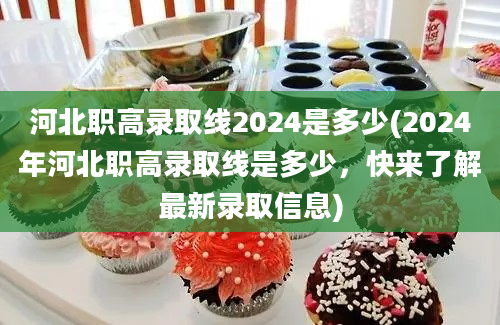 河北职高录取线2024是多少(2024年河北职高录取线是多少，快来了解最新录取信息)