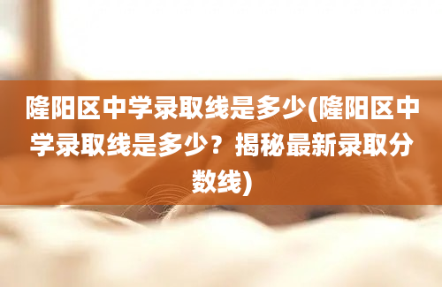 隆阳区中学录取线是多少(隆阳区中学录取线是多少？揭秘最新录取分数线)