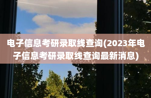 电子信息考研录取线查询(2023年电子信息考研录取线查询最新消息)